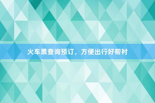 火车票查询预订,方便出行好帮衬