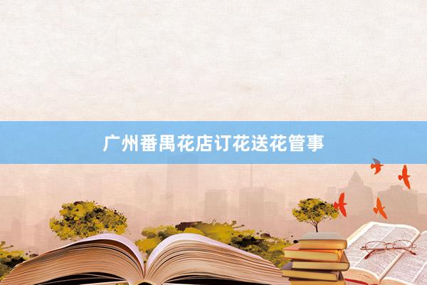 广州番禺花店订花送花管事