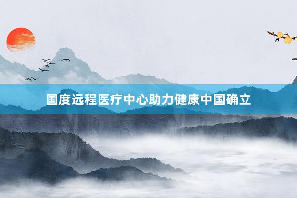 国度远程医疗中心助力健康中国确立